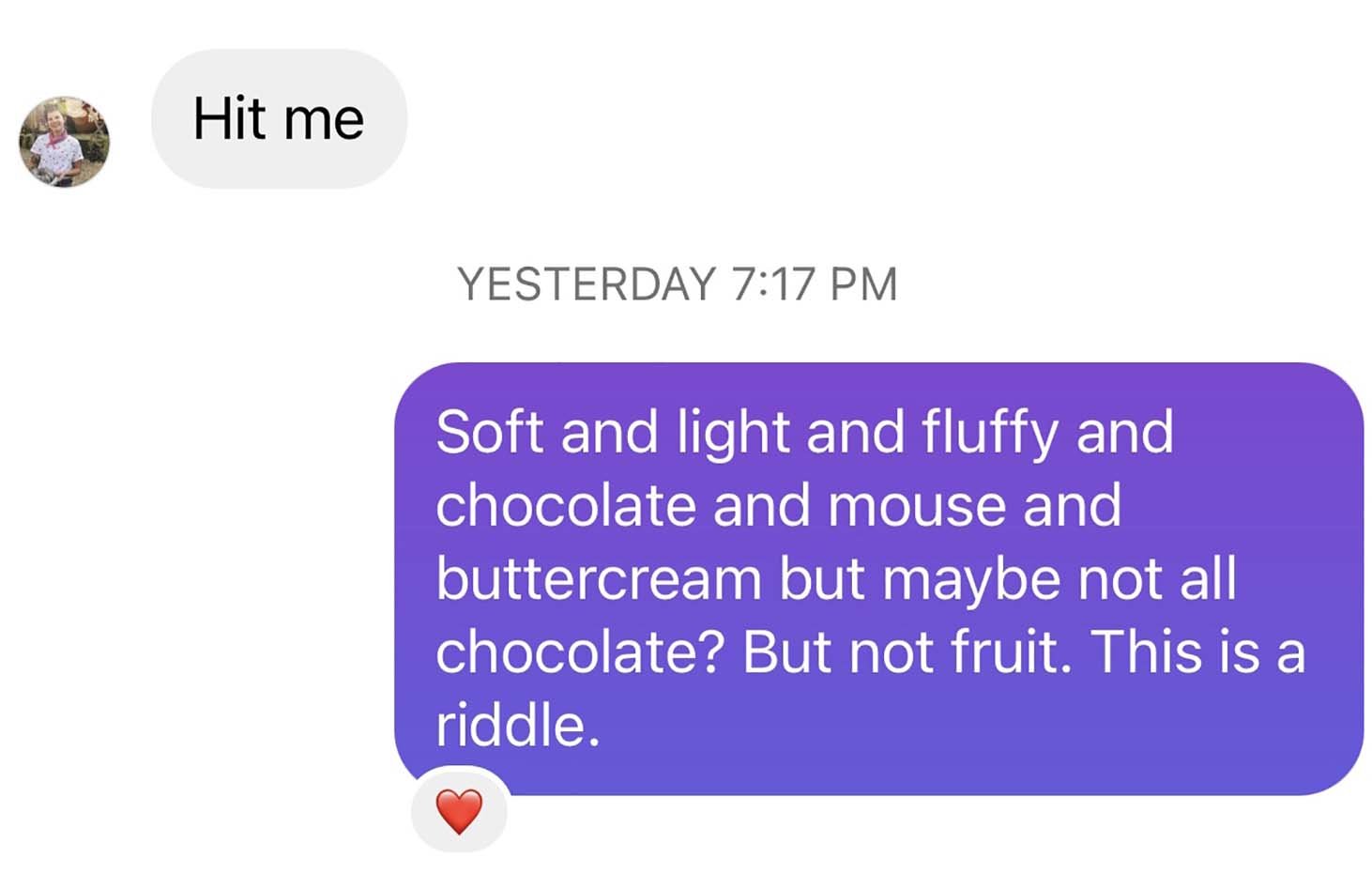 Screenshot of a text message exchange I had with my friend Logan that reads, Logan: “Hit me.” Me: “Soft and light and fluffy and chocolate and mouse and buttercream but maybe not all chocolate? But not fruit. This is a riddle.”