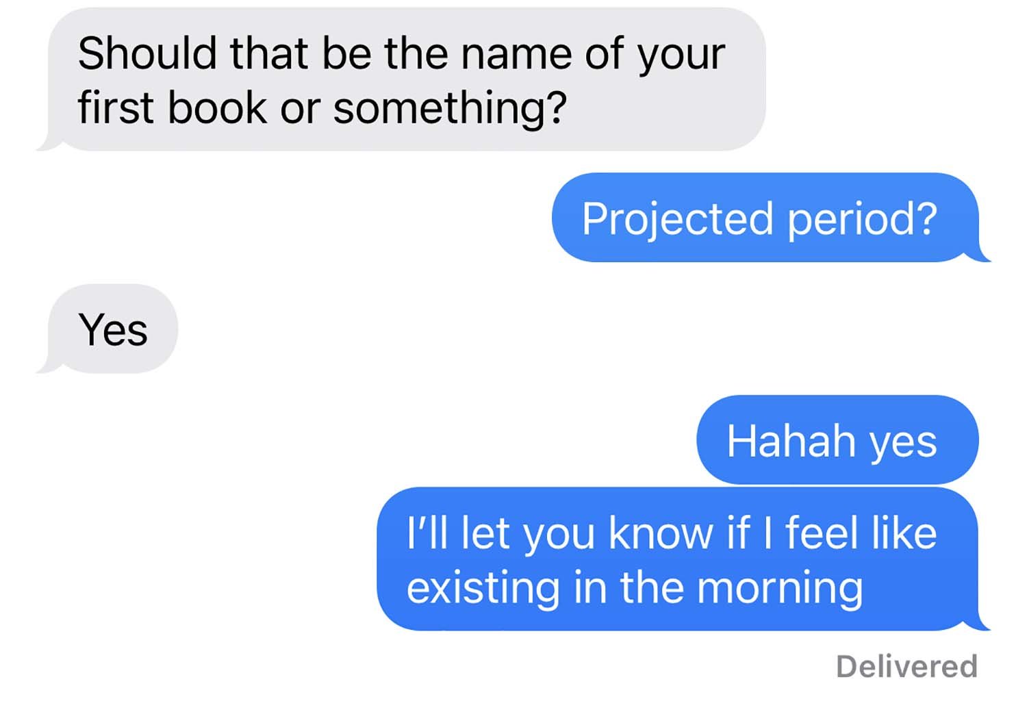 Screenshot of a text message exchange I had with my friend Holly that reads, Holly: “Should that be the name of your first book or something?” Me: “Projected Period?”Holly: “Yes” Me: “Haha yes. I’ll let you know if I feel like existing in the morning.”
